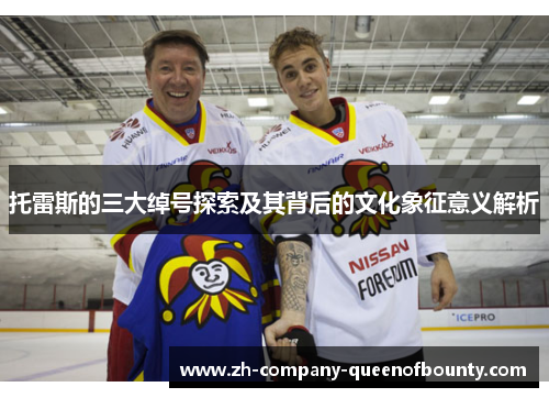 托雷斯的三大绰号探索及其背后的文化象征意义解析 托雷斯的三大绰号探索及其背后的文化象征意义解析