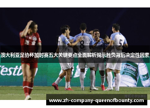 澳大利亚足协杯加时赛五大关键要点全面解析揭示胜负背后决定性因素