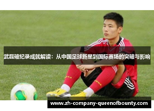 武磊破纪录成就解读：从中国足球新星到国际赛场的突破与影响