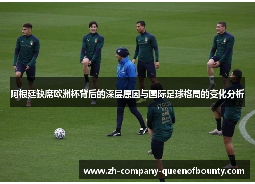 阿根廷缺席欧洲杯背后的深层原因与国际足球格局的变化分析