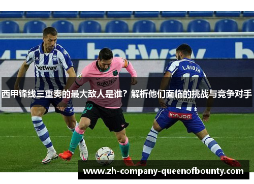 西甲锋线三重奏的最大敌人是谁？解析他们面临的挑战与竞争对手