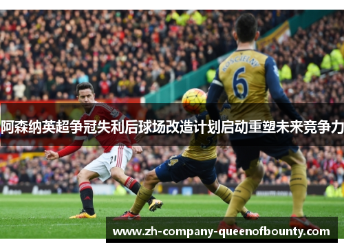 阿森纳英超争冠失利后球场改造计划启动重塑未来竞争力