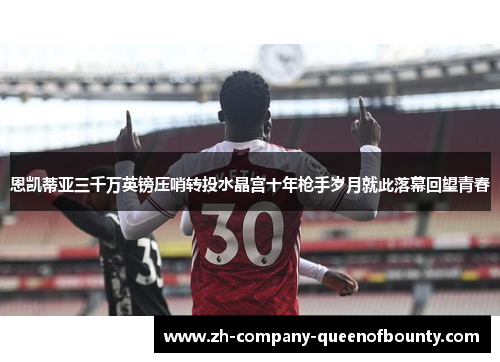 恩凯蒂亚三千万英镑压哨转投水晶宫十年枪手岁月就此落幕回望青春 恩凯蒂亚三千万英镑压哨转投水晶宫十年枪手岁月就此落幕回望青春