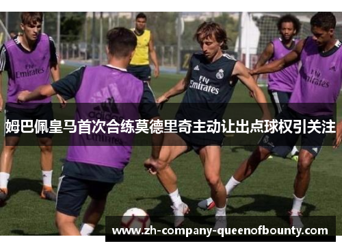 姆巴佩皇马首次合练莫德里奇主动让出点球权引关注